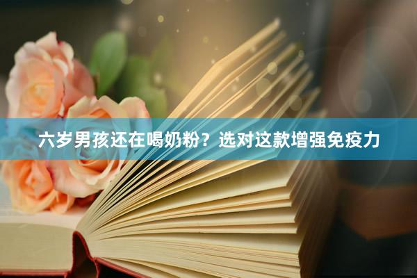 六岁男孩还在喝奶粉？选对这款增强免疫力