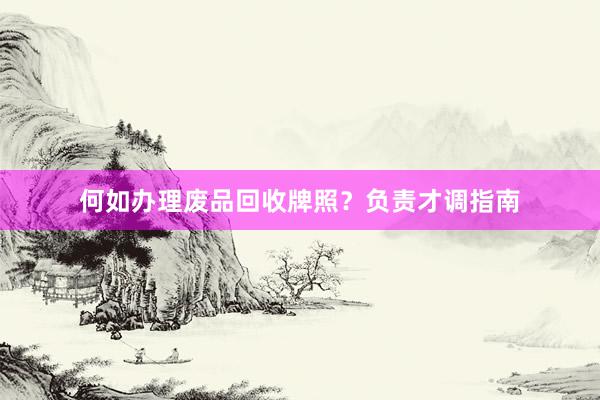 何如办理废品回收牌照？负责才调指南
