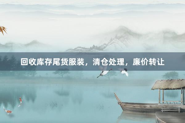 回收库存尾货服装，清仓处理，廉价转让