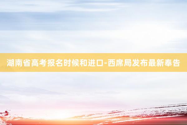 湖南省高考报名时候和进口-西席局发布最新奉告