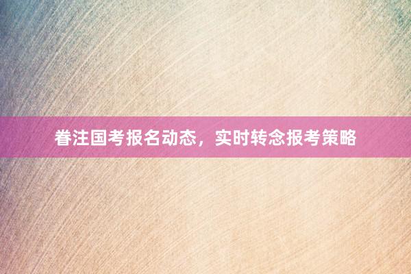 眷注国考报名动态，实时转念报考策略
