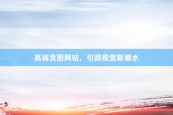 高端贪图网站，引颈视觉新潮水