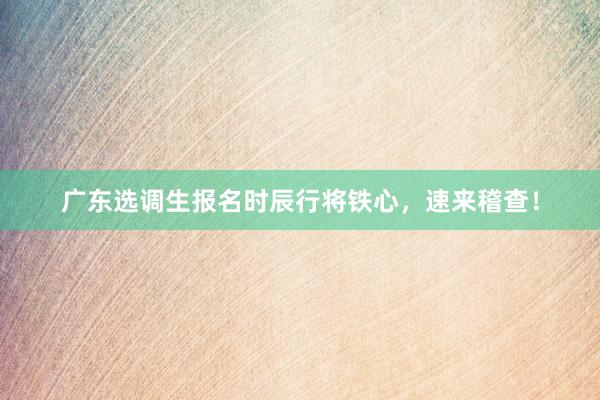 广东选调生报名时辰行将铁心，速来稽查！