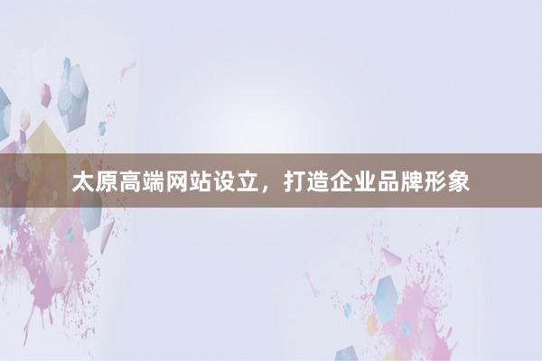 太原高端网站设立，打造企业品牌形象