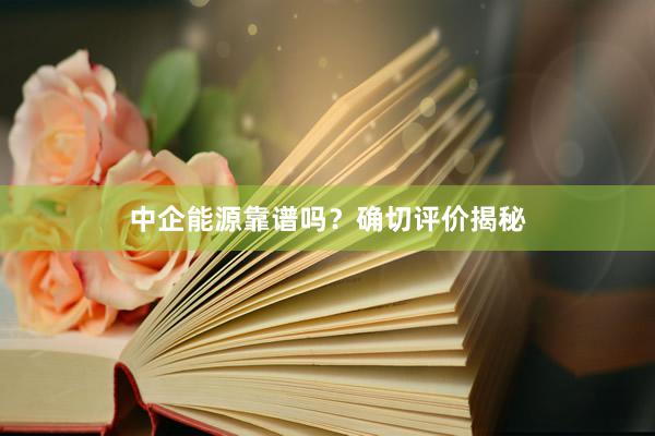 中企能源靠谱吗？确切评价揭秘