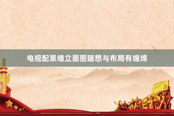 电视配景墙立面图瞎想与布局有缠绵