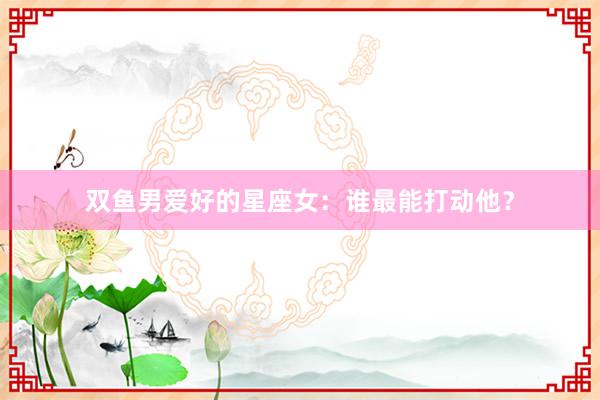 双鱼男爱好的星座女：谁最能打动他？